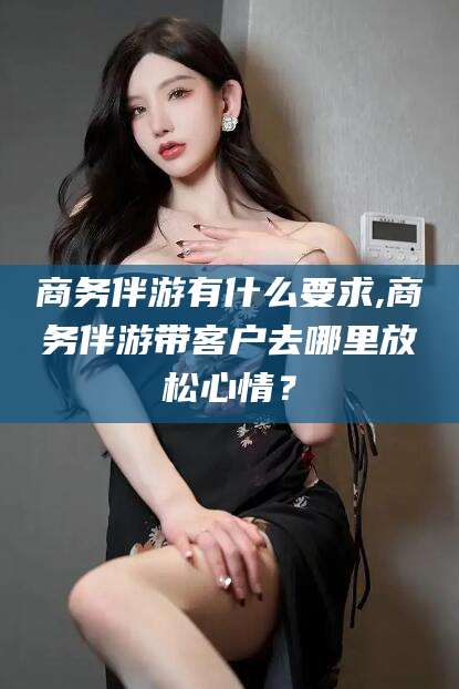 湖州商务伴游有什么要求,商务伴游带客户去哪里放松心情？
