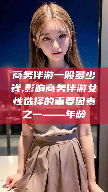 湖州商务伴游一般多少钱,影响商务伴游女性选择的重要因素之一——年龄