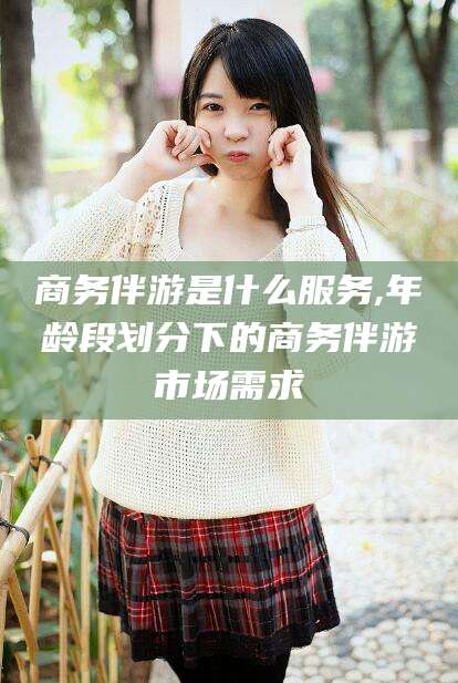 湖州商务伴游是什么服务,年龄段划分下的商务伴游市场需求