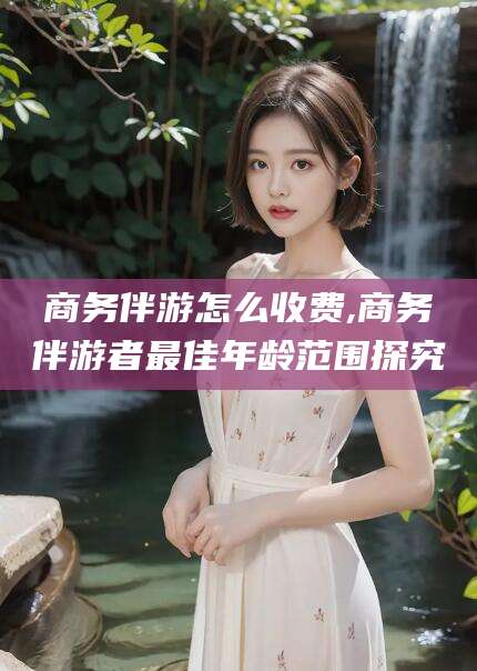 湖州商务伴游怎么收费,商务伴游者最佳年龄范围探究