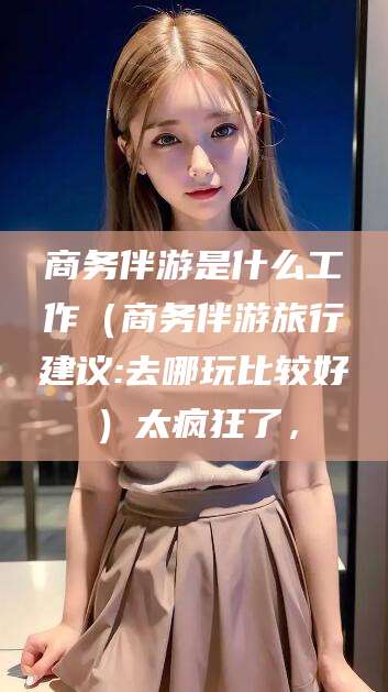 湖州商务伴游是什么工作（商务伴游旅行建议:去哪玩比较好）太疯狂了，