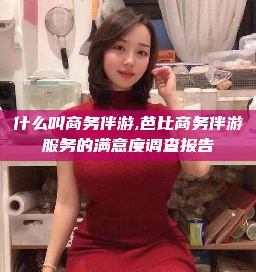 湖州什么叫商务伴游,芭比商务伴游服务的满意度调查报告