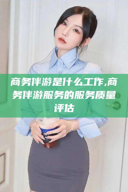 湖州商务伴游是什么工作,商务伴游服务的服务质量评估