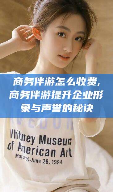 湖州商务伴游怎么收费,商务伴游提升企业形象与声誉的秘诀