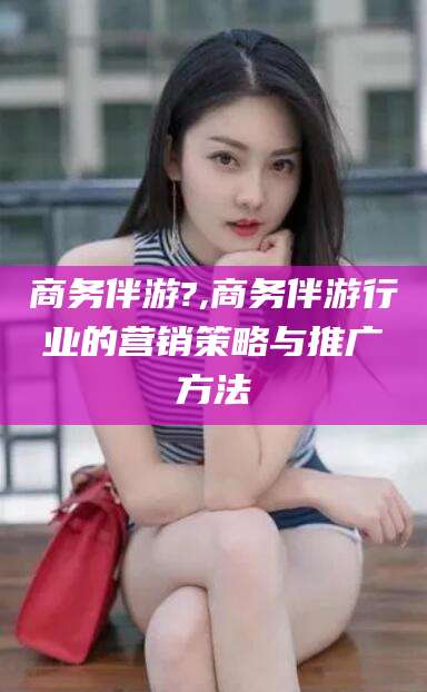 湖州商务伴游?,商务伴游行业的营销策略与推广方法