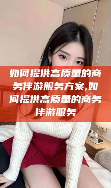 湖州如何提供高质量的商务伴游服务方案,如何提供高质量的商务伴游服务